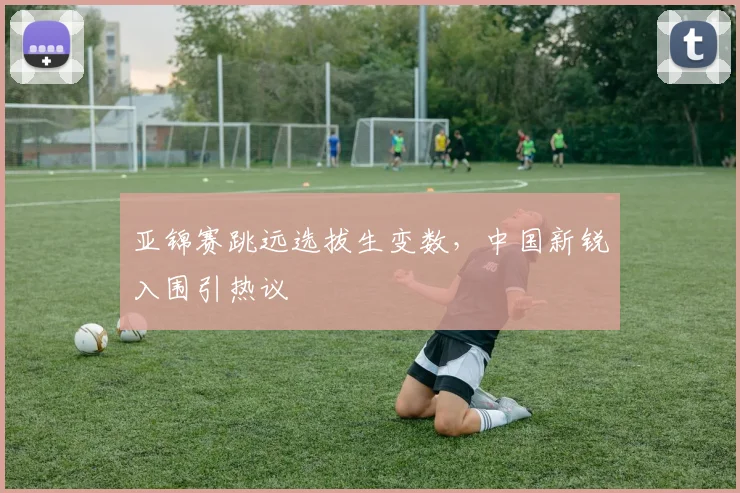亚锦赛跳远选拔生变数,中国新锐入围引热议
