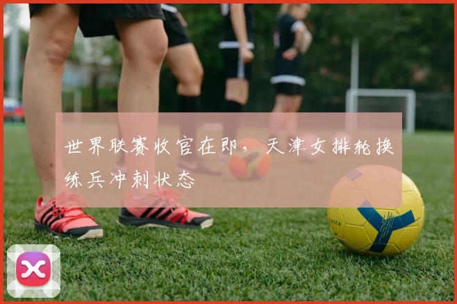 世界联赛收官在即,天津女排轮换练兵冲刺状态