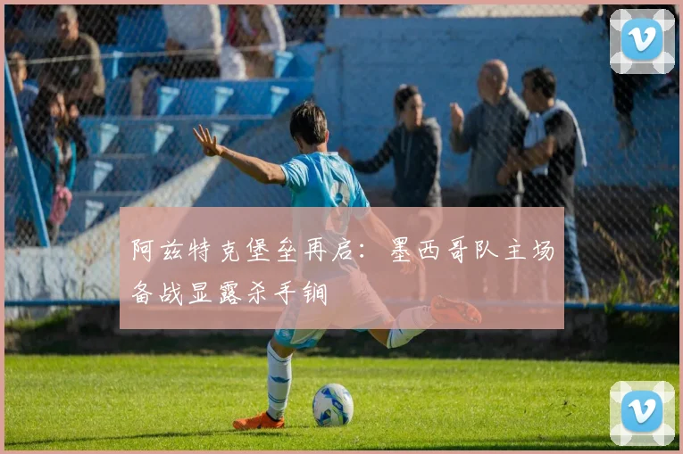 阿兹特克堡垒再启：墨西哥队主场备战显露杀手锏