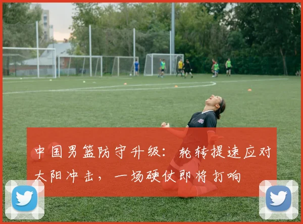 中国男篮防守升级:轮转提速应对太阳冲击,一场硬仗即将打响