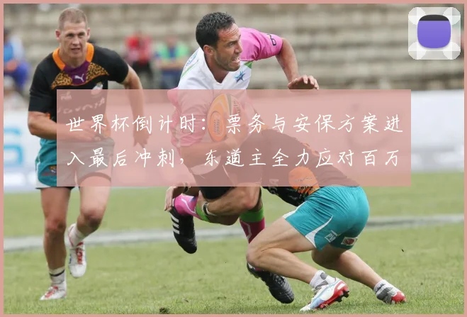 世界杯倒计时:票务与安保方案进入最后冲刺,东道主全力应对百万球迷潮