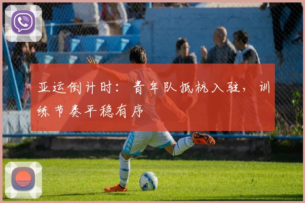 亚运倒计时:青年队抵杭入驻,训练节奏平稳有序