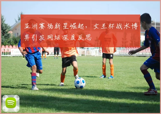 亚洲赛场新星崛起,女王杯战术博弈引发网坛深度反思