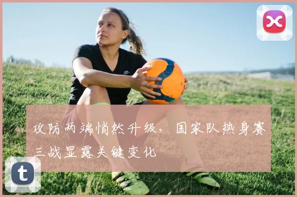 攻防两端悄然升级,国家队热身赛三战显露关键变化