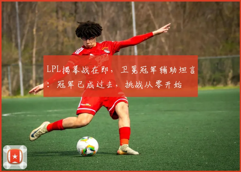LPL揭幕战在即,卫冕冠军辅助坦言:冠军已成过去,挑战从零开始