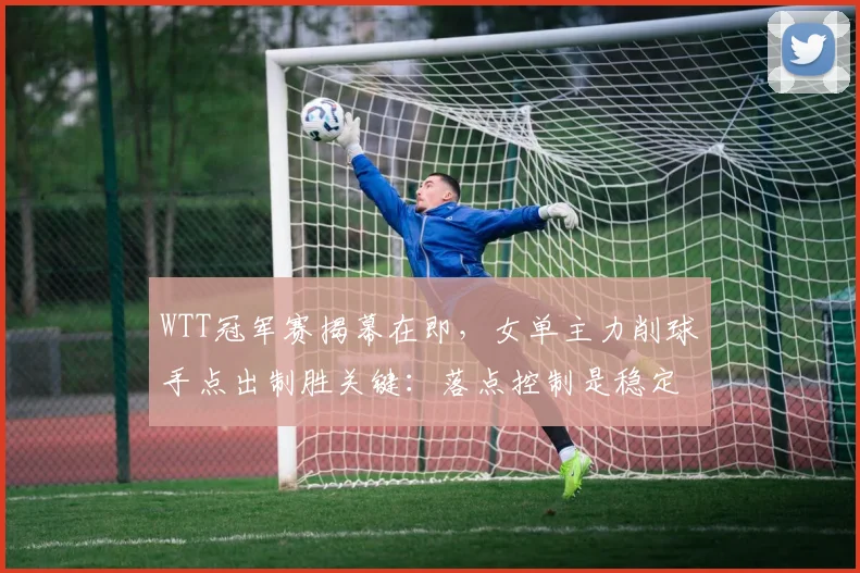 WTT冠军赛揭幕在即，女单主力削球手点出制胜关键：落点控制是稳定核心