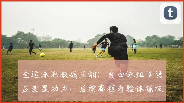 全运泳池激战正酣:自由泳组临场应变显功力,后续赛程考验体能极限