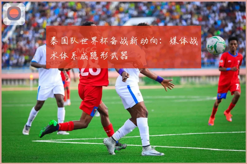 泰国队世界杯备战新动向:媒体战术体系成隐形武器