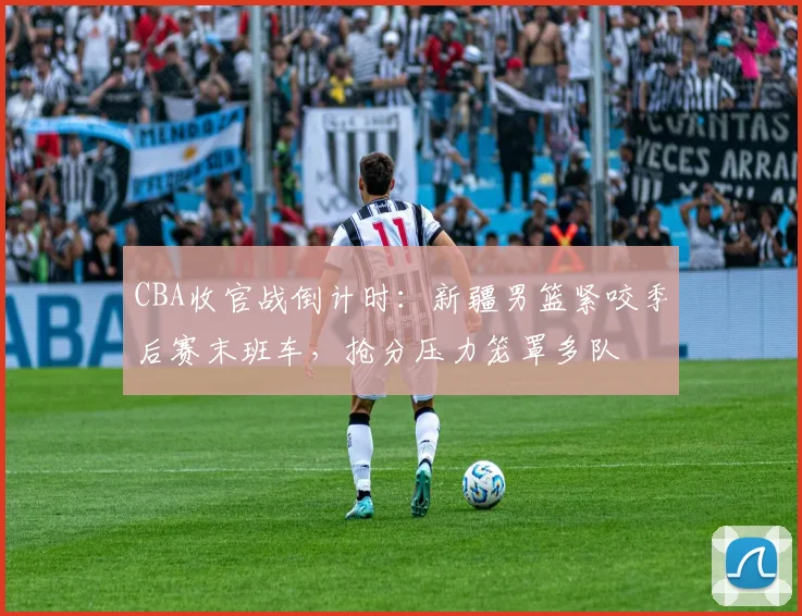 CBA收官战倒计时:新疆男篮紧咬季后赛末班车,抢分压力笼罩多队