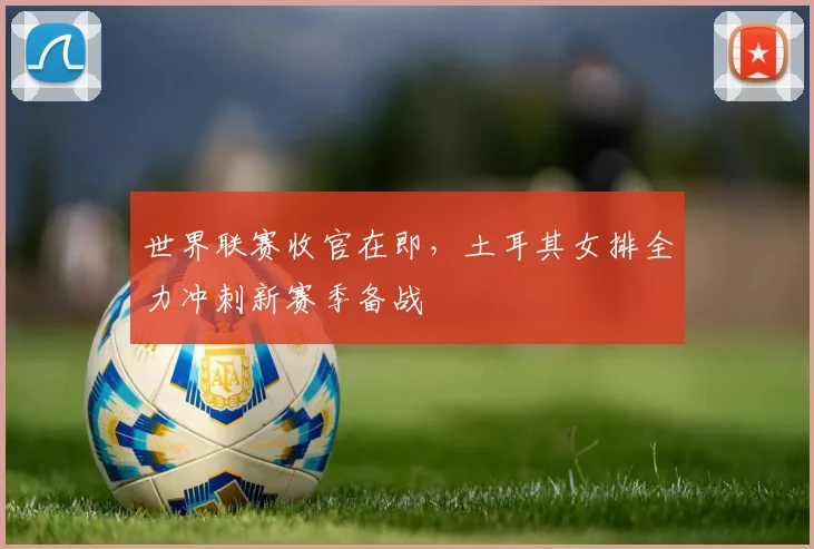 世界联赛收官在即,土耳其女排全力冲刺新赛季备战