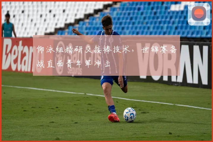 仰泳组精研交接棒技术,世锦赛备战直面青年军冲击