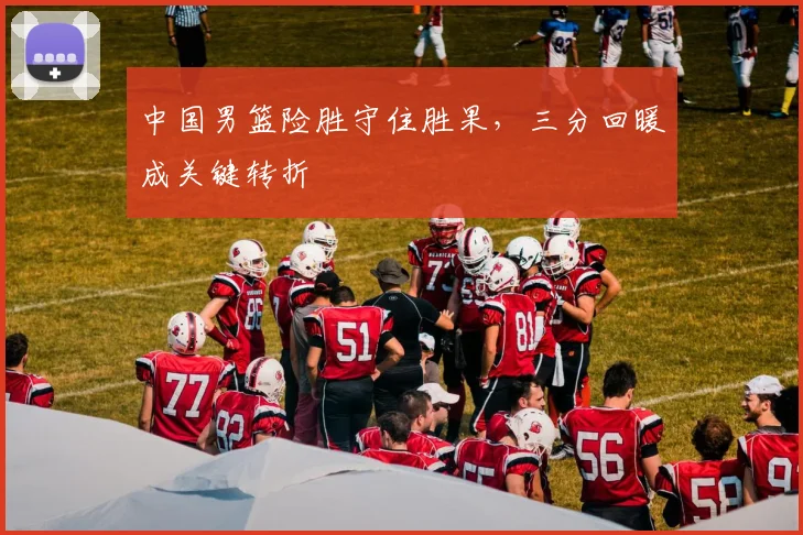 中国男篮险胜守住胜果,三分回暖成关键转折