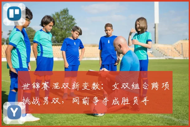 世锦赛混双新变数：女双组合跨项挑战男双，网前争夺成胜负手