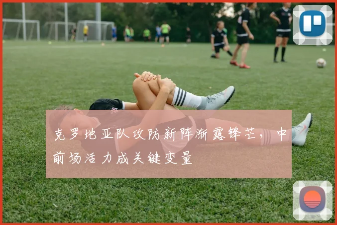 克罗地亚队攻防新阵渐露锋芒,中前场活力成关键变量