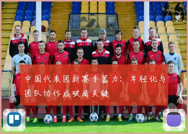中国代表团新赛季蓄力:年轻化与团队协作成破局关键