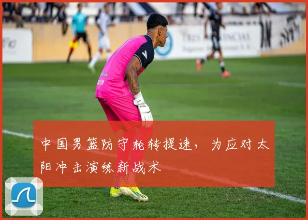 中国男篮防守轮转提速,为应对太阳冲击演练新战术
