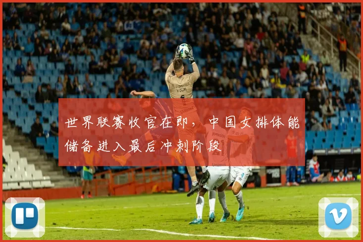 世界联赛收官在即,中国女排体能储备进入最后冲刺阶段
