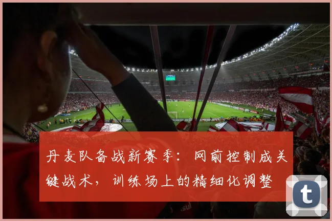 丹麦队备战新赛季:网前控制成关键战术,训练场上的精细化调整