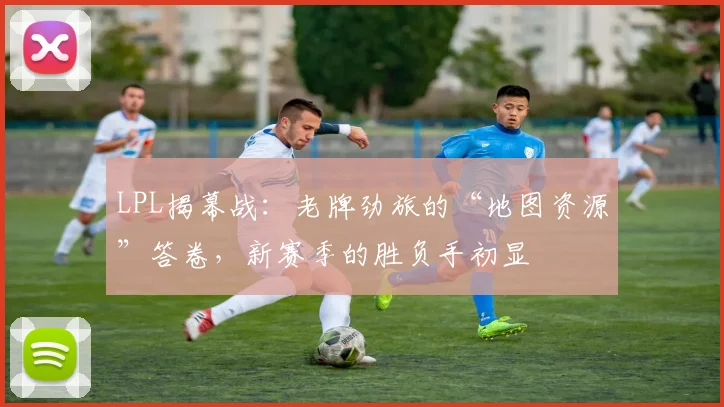 LPL揭幕战:老牌劲旅的“地图资源”答卷,新赛季的胜负手初显
