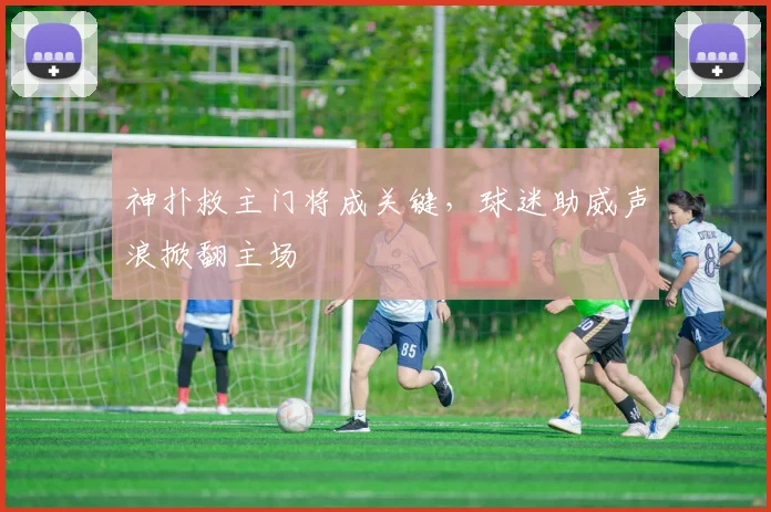 神扑救主门将成关键,球迷助威声浪掀翻主场
