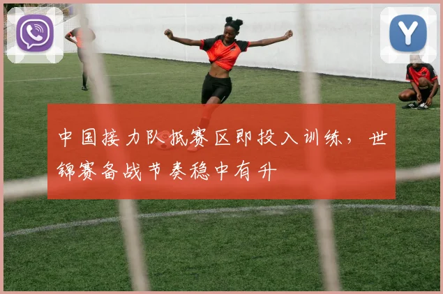 中国接力队抵赛区即投入训练,世锦赛备战节奏稳中有升
