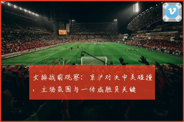 女排战前观察:京沪对决中美碰撞,主场氛围与一传成胜负关键