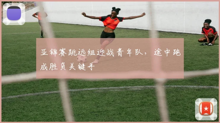 亚锦赛跳远组迎战青年队,途中跑成胜负关键手