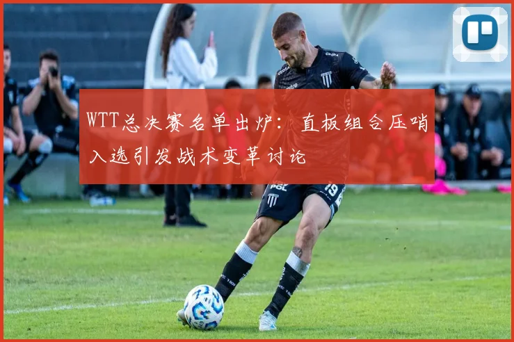 WTT总决赛名单出炉:直板组合压哨入选引发战术变革讨论