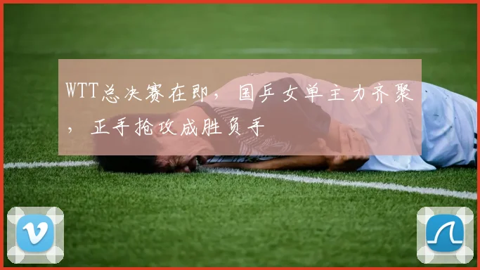 WTT总决赛在即,国乒女单主力齐聚,正手抢攻成胜负手