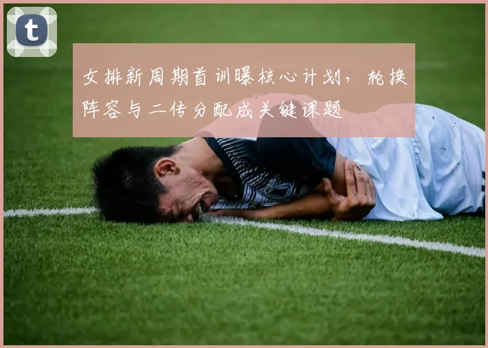女排新周期首训曝核心计划,轮换阵容与二传分配成关键课题