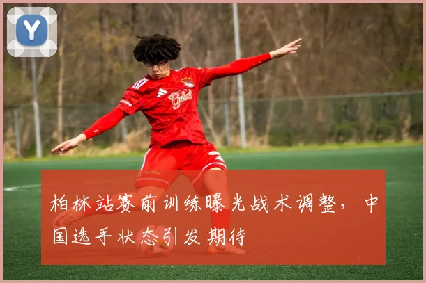 柏林站赛前训练曝光战术调整，中国选手状态引发期待