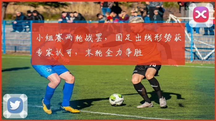 小组赛两轮战罢，国足出线形势获专家认可，末轮全力争胜