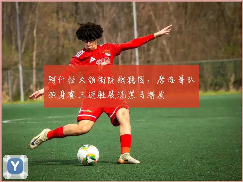 阿什拉夫领衔防线稳固,摩洛哥队热身赛三连胜展现黑马潜质