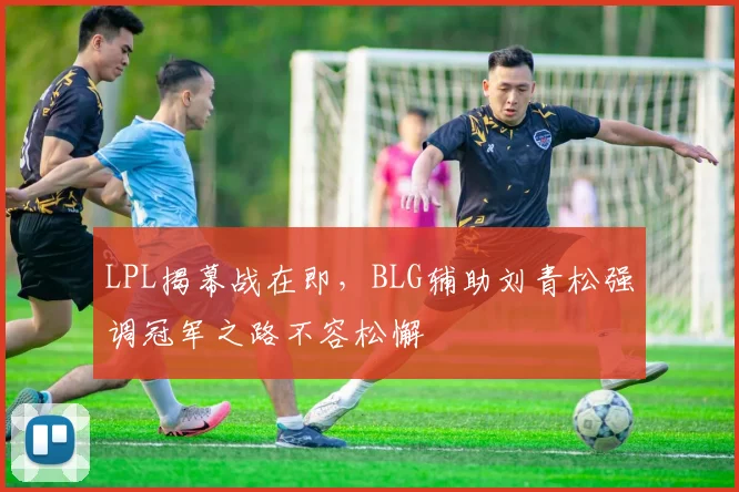 LPL揭幕战在即,BLG辅助刘青松强调冠军之路不容松懈