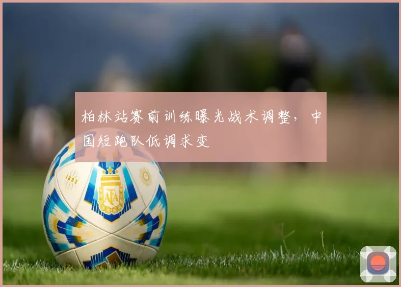 柏林站赛前训练曝光战术调整,中国短跑队低调求变